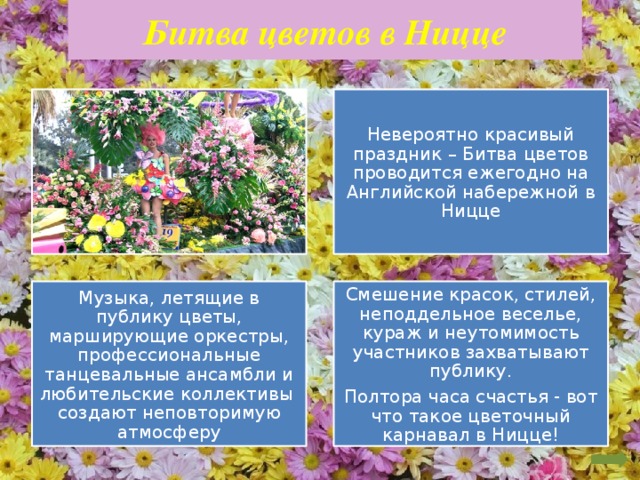Битва цветов в Ницце Невероятно красивый праздник – Битва цветов проводится ежегодно на Английской набережной в Ницце Музыка, летящие в публику цветы, марширующие оркестры, профессиональные танцевальные ансамбли и любительские коллективы создают неповторимую атмосферу Смешение красок, стилей, неподдельное веселье, кураж и неутомимость участников захватывают публику. Полтора часа счастья - вот что такое цветочный карнавал в Ницце!