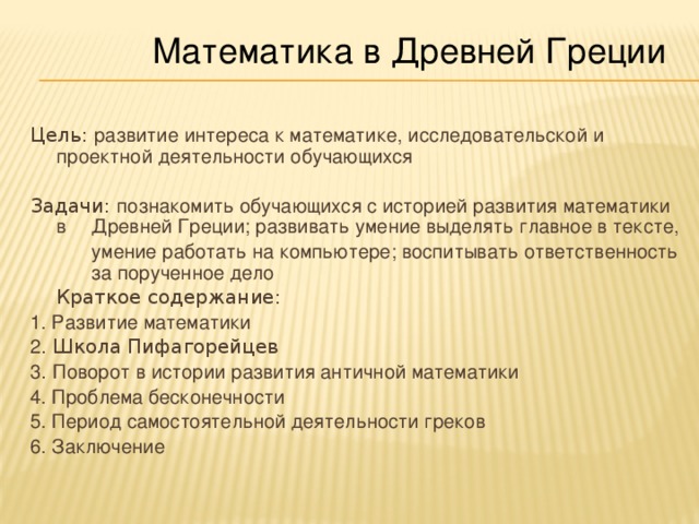 Математика в Древней Греции Цель: развитие интереса к математике, исследовательской и проектной деятельности обучающихся Задачи: познакомить обучающихся с историей развития математики в  Древней Греции; развивать умение выделять главное в тексте,   умение работать на компьютере; воспитывать ответственность  за порученное дело  Краткое содержание: 1. Развитие математики 2 .  Школа Пифагорейцев 3 . Поворот в истории развития античной математики 4. Проблема бесконечности 5. Период самостоятельной деятельности греков 6. Заключение 