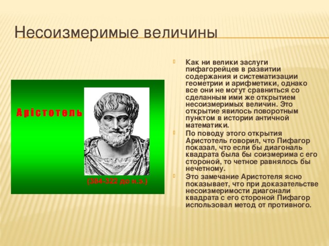 Несоизмеримые величины Как ни велики заслуги пифагорейцев в развитии содержания и систематизации геометрии и арифметики, однако все они не могут сравниться со сделанным ими же открытием несоизмеримых величин. Это открытие явилось поворотным пунктом в истории античной математики. По поводу этого открытия Аристотель говорил, что Пифагор показал, что если бы диагональ квадрата была бы соизмерима с его стороной, то четное равнялось бы нечетному. Это замечание Аристотеля ясно показывает, что при доказательстве несоизмеримости диагонали квадрата с его стороной Пифагор использовал метод от противного. 