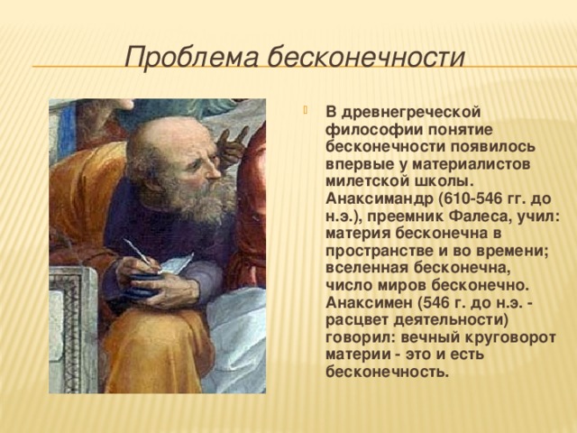  Проблема бесконечности  В древнегреческой философии понятие бесконечности появилось впервые у материалистов милетской школы. Анаксимандр (610-546 гг. до н.э.), преемник Фалеса, учил: материя бесконечна в пространстве и во времени; вселенная бесконечна, число миров бесконечно. Анаксимен (546 г. до н.э. - расцвет деятельности) говорил: вечный круговорот материи - это и есть бесконечность. 