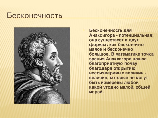 Бесконечность Бесконечность для Анаксигора - потенциальная; она существует в двух формах: как бесконечно малое и бесконечно большое. В математике точка зрения Анаксагора нашла благоприятную почву благодаря открытию несоизмеримых величин - величин, которые не могут быть измерены любой, какой угодно малой, общей мерой. 