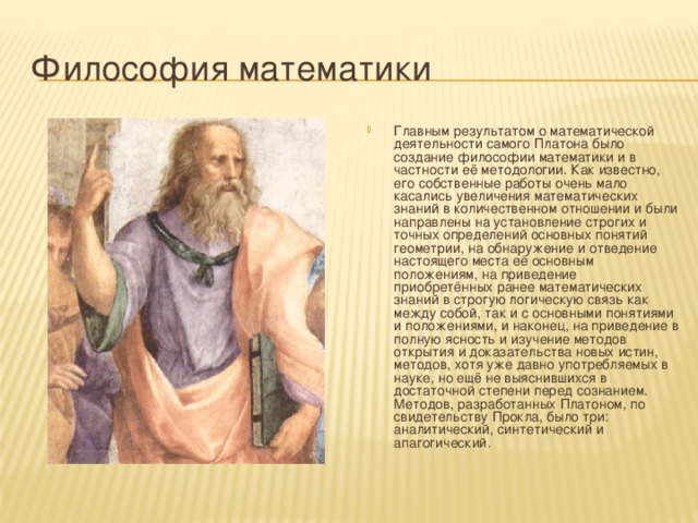 Философия математики Главным результатом о математической деятельности самого Платона было создание философии математики и в частности её методологии. Как известно, его собственные работы очень мало касались увеличения математических знаний в количественном отношении и были направлены на установление строгих и точных определений основных понятий геометрии, на обнаружение и отведение настоящего места её основным положениям, на приведение приобретённых ранее математических знаний в строгую логическую связь как между собой, так и с основными понятиями и положениями, и наконец, на приведение в полную ясность и изучение методов открытия и доказательства новых истин, методов, хотя уже давно употребляемых в науке, но ещё не выяснившихся в достаточной степени перед сознанием. Методов, разработанных Платоном, по свидетельству Прокла, было три: аналитический, синтетический и апагогический. 