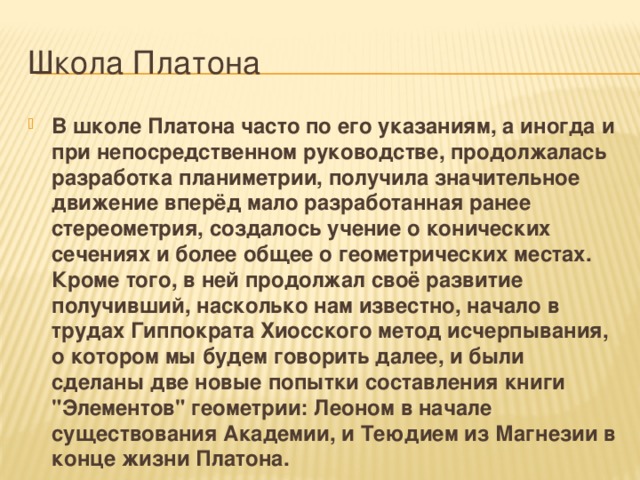 Школа Платона В школе Платона часто по его указаниям, а иногда и при непосредственном руководстве, продолжалась разработка планиметрии, получила значительное движение вперёд мало разработанная ранее стереометрия, создалось учение о конических сечениях и более общее о геометрических местах. Кроме того, в ней продолжал своё развитие получивший, насколько нам известно, начало в трудах Гиппократа Хиосского метод исчерпывания, о котором мы будем говорить далее, и были сделаны две новые попытки составления книги 