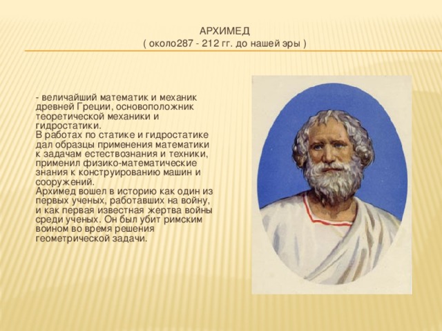 АРХИМЕД  ( около287 - 212 гг. до нашей эры )     - величайший математик и механик древней Греции, основоположник теоретической механики и гидростатики.  В работах по статике и гидростатике дал образцы применения математики к задачам естествознания и техники, применил физико-математические знания к конструированию машин и сооружений.  Архимед вошел в историю как один из первых ученых, работавших на войну, и как первая известная жертва войны среди ученых. Он был убит римским воином во время решения геометрической задачи.    