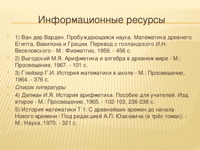 Информационные ресурсы 1) Ван дер Варден. Пробуждающаяся наука. Математика древнего Египта, Вавилона и Греции. Перевод с голландского И.Н. Веселовского - М.: Физматгиз, 1959. - 456 с. 2) Выгодский М.Я. Арифметика и алгебра в древнем мире - М.: Просвещение, 1967. - 101 с. 3) Глейзер Г.И. История математики в школе - М.: Просвещение, 1964. - 376 с. Список литературы 4) Депман И.Я. История арифметики. Пособие для учителей. Изд. второе - М.: Просвещение, 1965. - 102-103, 236-238 с. 5) История математики Т 1: С древнейших времен до начала Нового времени / Под редакцией А.П. Юшкевича (в трёх томах): - М.: Наука, 1970. - 321 с. 