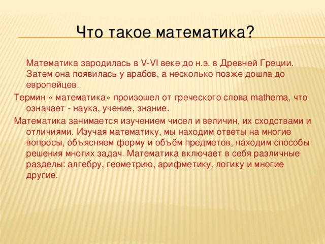 Что такое математика?  Математика зародилась в V-VI веке до н.э. в Древней Греции. Затем она появилась у арабов, а несколько позже дошла до европейцев. Термин « математика» произошел от греческого слова mathema, что означает - наука, учение, знание. Математика занимается изучением чисел и величин, их сходствами и отличиями. Изучая математику, мы находим ответы на многие вопросы, объясняем форму и объём предметов, находим способы решения многих задач. Математика включает в себя различные разделы: алгебру, геометрию, арифметику, логику и многие другие. 