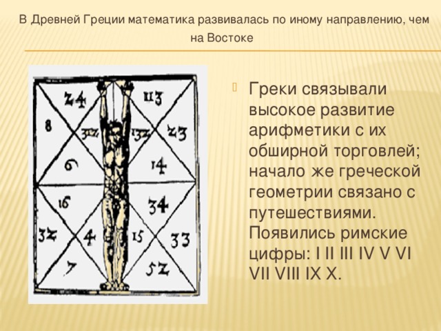 В Древней Греции математика развивалась по иному направлению, чем на Востоке  Греки связывали высокое развитие арифметики с их обширной торговлей; начало же греческой геометрии связано с путешествиями. Появились римские цифры: I II III IV V VI VII VIII IХ Х. 