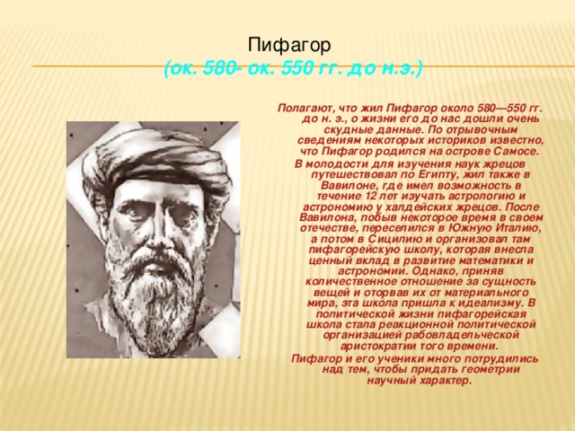 Пифагор  (ок. 580- ок. 550 гг. до н.э.) Полагают, что жил Пифагор около 580—550 гг. до н. э., о жизни его до нас дошли очень скудные данные. По отрывочным сведениям некоторых историков известно, что Пифагор родился на острове Самосе. В молодости для изучения наук жрецов путешествовал по Египту, жил также в Вавилоне, где имел возможность в течение 12 лет изучать астрологию и астрономию у халдейских жрецов. После Вавилона, побыв некоторое время в своем отечестве, переселился в Южную Италию, а потом в Сицилию и организовал там пифагорейскую школу, которая внесла ценный вклад в развитие математики и астрономии. Однако, приняв количественное отношение за сущность вещей и оторвав их от материального мира, эта школа пришла к идеализму. В политической жизни пифагорейская школа стала реакционной политической организацией рабовладельческой аристократии того времени.     Пифагор и его ученики много потрудились над тем, чтобы придать геометрии научный характер.  