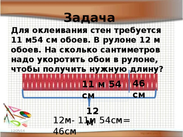 Задача Для оклеивания стен требуется 11 м54 см обоев. В рулоне 12 м обоев. На сколько сантиметров надо укоротить обои в рулоне, чтобы получить нужную длину? 46 см 11 м 54 см 12м 12м- 11м 54см= 46см 12/25/16  