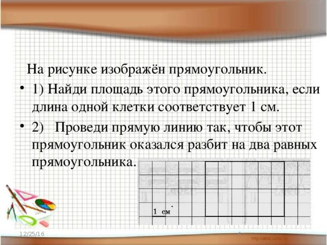  На рисунке изображён прямоугольник. 1) Найди площадь этого прямоугольника, если длина одной клетки соответствует 1 см. 2) Проведи прямую линию так, чтобы этот прямоугольник оказался разбит на два равных прямоугольника. 12/25/16  