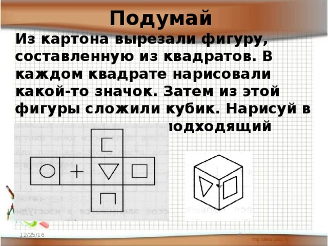 Подумай Из картона вырезали фигуру, составленную из квадратов. В каждом квадрате нарисовали какой-то значок. Затем из этой фигуры сложили кубик. Нарисуй в пустом квадрате подходящий значок. 12/25/16  