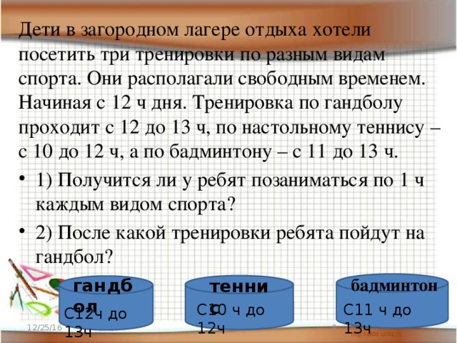 Дети в загородном лагере отдыха хотели посетить три тренировки по разным видам спорта. Они располагали свободным временем. Начиная с 12 ч дня. Тренировка по гандболу проходит с 12 до 13 ч, по настольному теннису – с 10 до 12 ч, а по бадминтону – с 11 до 13 ч. 1) Получится ли у ребят позаниматься по 1 ч каждым видом спорта? 2) После какой тренировки ребята пойдут на гандбол? бадминтон гандбол теннис С10 ч до 12ч С11 ч до 13ч С12ч до 13ч 12/25/16  
