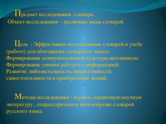  П редмет исследования –словарь.  Объект исследования – различные виды словарей.   Ц ель : Эффективное использование словарей в учебе (работе) для обогащения словарного запаса; Формирование коммуникативной культуры школьников; Формирование умения работать с информацией; Развитие любознательности, инициативности, самостоятельности в приобретении знаний.  М етоды исследования : изучить справочную научную литературу , охарактеризовать многообразие словарей русского языка . 