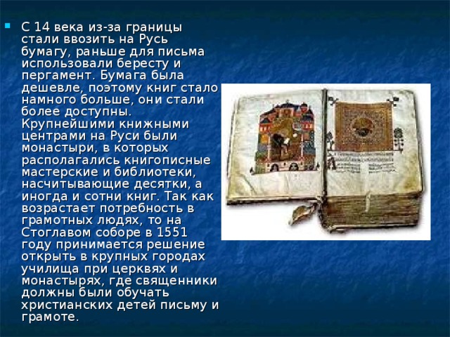 С 14 века из-за границы стали ввозить на Русь бумагу, раньше для письма использовали бересту и пергамент. Бумага была дешевле, поэтому книг стало намного больше, они стали более доступны. Крупнейшими книжными центрами на Руси были монастыри, в которых располагались книгописные мастерские и библиотеки, насчитывающие десятки, а иногда и сотни книг. Так как возрастает потребность в грамотных людях, то на Стоглавом соборе в 1551 году принимается решение открыть в крупных городах училища при церквях и монастырях, где священники должны были обучать христианских детей письму и грамоте. 