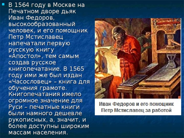 В 1564 году в Москве на Печатном дворе дьяк Иван Федоров, высокообразованный человек, и его помощник Петр Мстиславец напечатали первую русскую книгу «Апостол», тем самым создав русское книгопечатание. В 1565 году ими же был издан «Часословец» – книга для обучения грамоте. Книгопечатания имело огромное значение для Руси – печатные книги были намного дешевле рукописных, а, значит, и более доступны широким массам населения. 