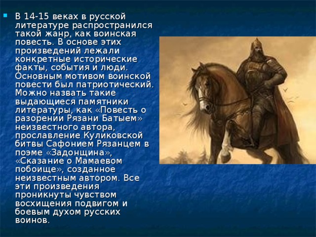 В 14-15 веках в русской литературе распространился такой жанр, как воинская повесть. В основе этих произведений лежали конкретные исторические факты, события и люди. Основным мотивом воинской повести был патриотический. Можно назвать такие выдающиеся памятники литературы, как «Повесть о разорении Рязани Батыем» неизвестного автора, прославление Куликовской битвы Сафонием Рязанцем в поэме «Задонщина», «Сказание о Мамаевом побоище», созданное неизвестным автором. Все эти произведения проникнуты чувством восхищения подвигом и боевым духом русских воинов. 
