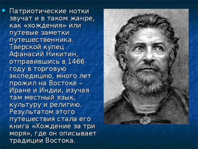 Патриотические нотки звучат и в таком жанре, как «хождения» или путевые заметки путешественника. Тверской купец Афанасий Никитин, отправившись в 1466 году в торговую экспедицию, много лет прожил на Востоке – Иране и Индии, изучая там местный язык, культуру и религию. Результатом этого путешествия стала его книга «Хождение за три моря», где он описывает традиции Востока. 