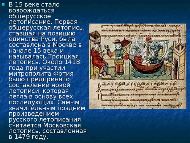 В 15 веке стало возрождаться общерусское летописание. Первая общерусская летопись, ставшая на позицию единства Руси, была составлена в Москве в начале 15 века и называлась Троицкая летопись. Около 1418 года при участии митрополита Фотия было предпринято составление новой летописи, которая легла в основу всех последующих. Самым значительным поздним произведением русского летописания считается Московская летопись, составленная в 1479 году. 