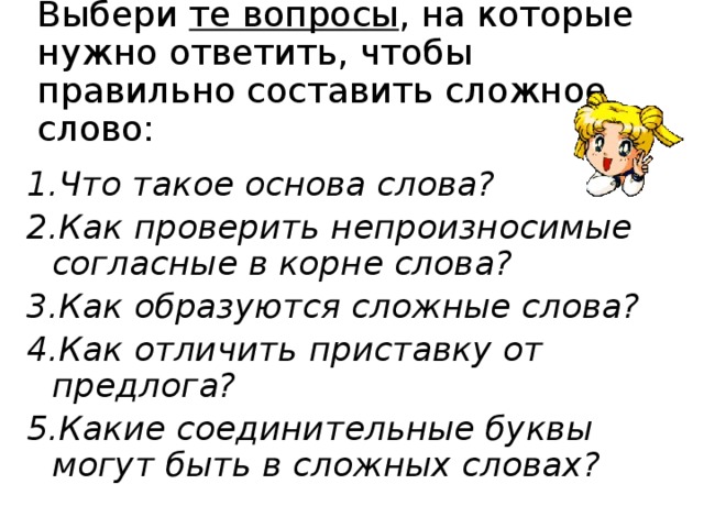 Выбери те вопросы , на которые нужно ответить, чтобы правильно составить сложное слово: 1.Что такое основа слова? 2.Как проверить непроизносимые согласные в корне слова? 3.Как образуются сложные слова? 4.Как отличить приставку от предлога? 5.Какие соединительные буквы могут быть в сложных словах?