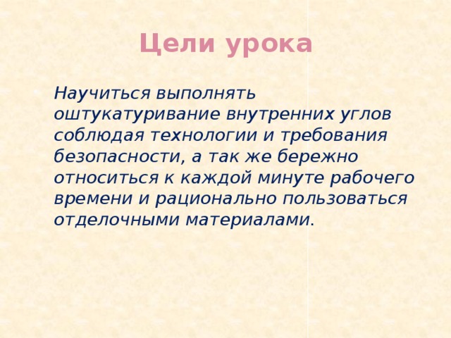 Цели урока Научиться выполнять оштукатуривание внутренних углов соблюдая технологии и требования безопасности, а так же бережно относиться к каждой минуте рабочего времени и рационально пользоваться отделочными материалами. 