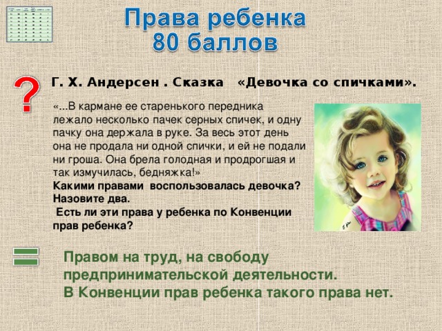 Г. Х. Андерсен . Сказка «Девочка со спичками».  «...В кармане ее старенького передника лежало несколько пачек серных спичек, и одну пачку она держала в руке. За весь этот день она не продала ни одной спички, и ей не подали ни гроша. Она брела голодная и продрогшая и так измучилась, бедняжка!» Какими правами воспользовалась девочка? Назовите два.  Есть ли эти права у ребенка по Конвенции прав ребенка? Правом на труд, на свободу предпринимательской деятельности. В Конвенции прав ребенка такого права нет. 