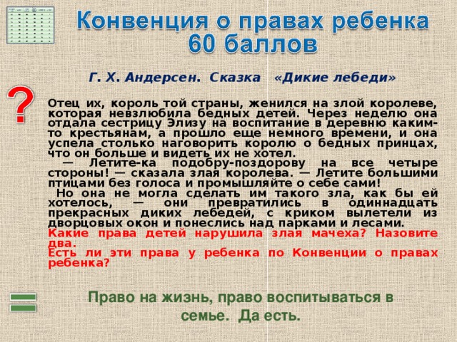 Г. Х. Андерсен. Сказка «Дикие лебеди»   Отец их, король той страны, женился на злой королеве, которая невзлюбила бедных детей. Через неделю она отдала сестрицу Элизу на воспитание в деревню каким-то крестьянам, а прошло еще немного времени, и она успела столько наговорить королю о бедных принцах, что он больше и видеть их не хотел. — Летите-ка подобру-поздорову на все четыре стороны! — сказала злая королева. — Летите большими птицами без голоса и промышляйте о себе сами!  Но она не могла сделать им такого зла, как бы ей хотелось, — они превратились в одиннадцать прекрасных диких лебедей, с криком вылетели из дворцовых окон и понеслись над парками и лесами. Какие права детей нарушила злая мачеха? Назовите два.  Есть ли эти права у ребенка по Конвенции о правах ребенка?  Право на жизнь, право воспитываться в семье. Да есть. 
