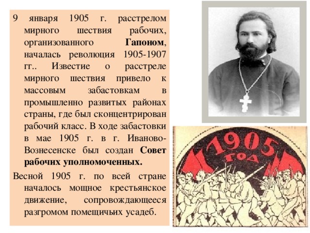 9 января 1905 г. расстрелом мирного шествия рабочих, организованного Гапоном , началась революция 1905-1907 гг.. Известие о расстреле мирного шествия привело к массовым забастовкам в промышленно развитых районах страны, где был сконцентрирован рабочий класс. В ходе забастовки в мае 1905 г. в г. Иваново-Вознесенске был создан Совет рабочих уполномоченных. Весной 1905 г. по всей стране началось мощное крестьянское движение, сопровождающееся разгромом помещичьих усадеб. 