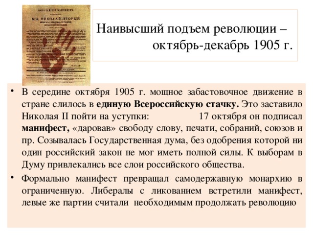 Наивысший подъем революции – октябрь-декабрь 1905 г. В середине октября 1905 г. мощное забастовочное движение в стране слилось в единую Всероссийскую стачку. Это заставило Николая II пойти на уступки: 17 октября он подписал манифест, «даровав» свободу слову, печати, собраний, союзов и пр. Созывалась Государственная дума, без одобрения которой ни один российский закон не мог иметь полной силы. К выборам в Думу привлекались все слои российского общества. Формально манифест превращал самодержавную монархию в ограниченную. Либералы с ликованием встретили манифест, левые же партии считали необходимым продолжать революцию 