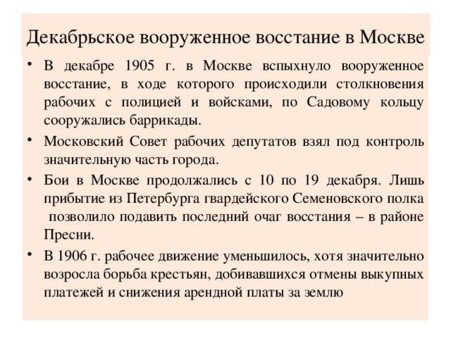 Декабрьское вооруженное восстание в Москве В декабре 1905 г. в Москве вспыхнуло вооруженное восстание, в ходе которого происходили столкновения рабочих с полицией и войсками, по Садовому кольцу сооружались баррикады. Московский Совет рабочих депутатов взял под контроль значительную часть города. Бои в Москве продолжались с 10 по 19 декабря. Лишь прибытие из Петербурга гвардейского Семеновского полка позволило подавить последний очаг восстания – в районе Пресни. В 1906 г. рабочее движение уменьшилось, хотя значительно возросла борьба крестьян, добивавшихся отмены выкупных платежей и снижения арендной платы за землю 
