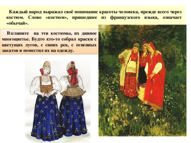   Каждый народ выражал своё понимание красоты человека, прежде всего через костюм. Слово «костюм», пришедшее из французского языка, означает «обычай».   Взгляните на эти костюмы, их дивное многоцветье.  Будто кто-то собрал краски с цветущих лугов, с синих рек, с огненных закатов и поместил их на одежду. 