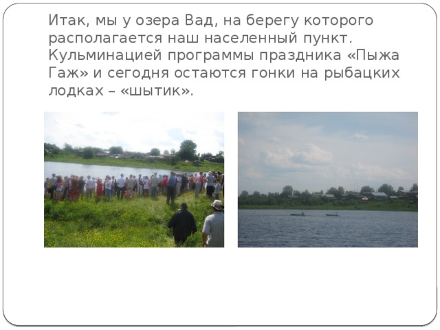          Итак, мы у озера Вад, на берегу которого располагается наш населенный пункт. Кульминацией программы праздника «Пыжа Гаж» и сегодня остаются гонки на рыбацких лодках – «шытик». 
