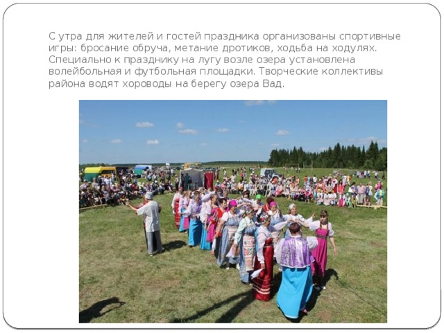 С утра для жителей и гостей праздника организованы спортивные игры: бросание обруча, метание дротиков, ходьба на ходулях. Специально к празднику на лугу возле озера установлена волейбольная и футбольная площадки. Творческие коллективы района водят хороводы на берегу озера Вад. 
