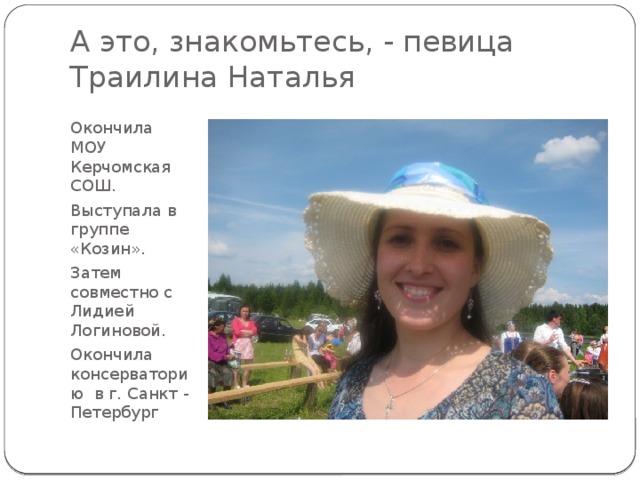 А это, знакомьтесь, - певица Траилина Наталья Окончила МОУ Керчомская СОШ. Выступала в группе «Козин». Затем совместно с Лидией Логиновой. Окончила консерваторию в г. Санкт - Петербург 