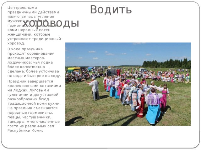 Центральными праздничными действами являются: выступление мужских ансамблей гармонистов, исполнение коми народных песен женщинами, которые устраивают традиционный хоровод. В ходе праздника проходят соревнования местных мастеров-лодочников: чья лодка более качественно сделана, более устойчива на воде и быстрее на ходу. Праздник завершается коллективными катаниями на лодках, луговыми гуляниями и дегустацией разнообразных блюд традиционной коми кухни. На праздник съезжаются народные гармонисты, певцы, частушечники, танцоры, многочисленные гости из различных сел Республики Коми.  Водить хороводы 