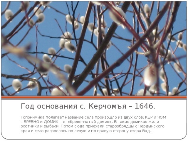Год основания с. Керчомъя – 1646. Топонимика полагает название села произошло из двух слов: КЕР и ЧОМ – БРЕВНО и ДОМИК, те. «бревенчатый домик». В таких домиках жили охотники и рыбаки. Потом сюда приехали старообрядцы с Чердынского края и село разрослось по левую и по правую сторону озера Вад… 