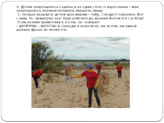                                                                                            4. Детям запрещалось садиться за один стол со взрослыми – или запрещалось первым начинать вкушать пищу.  5. Нельзя называть детей красивыми – табу. Следует говорить: Бог с ним, те, примерно так: Ваш ребенок да храним Богом (Ен Сы Кед).  Если хозяин приветлив к гостю, он говорит:  - ШОЙЧЧЫ – ШОНТЫСЬ (заходи и погрейся), ни летом, ни зимой данная фраза не меняется . 