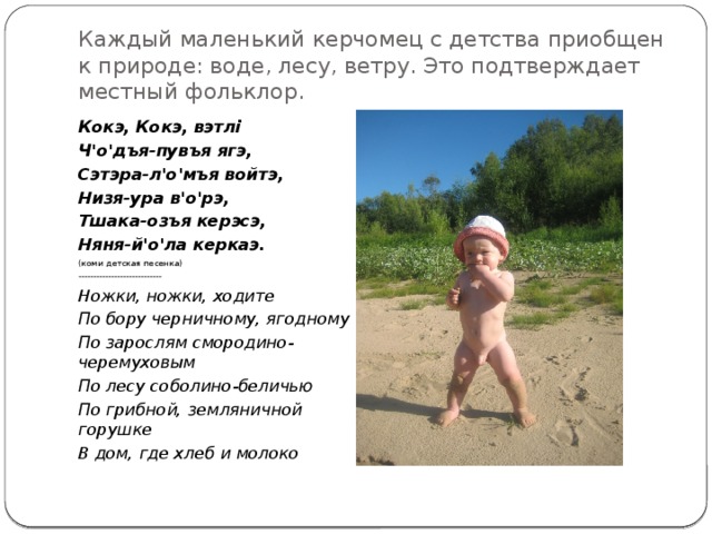 Каждый маленький керчомец с детства приобщен к природе: воде, лесу, ветру. Это подтверждает местный фольклор. Кокэ, Кокэ, вэтлi Ч'о'дъя-пувъя ягэ, Сэтэра-л'о'мъя войтэ, Низя-ура в'о'рэ, Тшака-озъя керэсэ, Няня-й'о'ла керкаэ. (коми детская песенка) ---------------------------- Ножки, ножки, ходите По бору черничному, ягодному По зарослям смородино-черемуховым По лесу соболино-беличью По грибной, земляничной горушке В дом, где хлеб и молоко 
