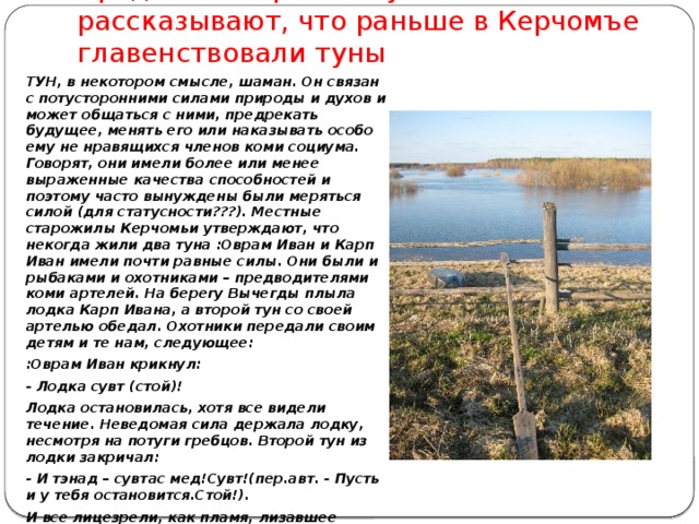  Преданья старины глубокой рассказывают, что раньше в Керчомъе главенствовали туны ТУН, в некотором смысле, шаман. Он связан с потусторонними силами природы и духов и может общаться с ними, предрекать будущее, менять его или наказывать особо ему не нравящихся членов коми социума. Говорят, они имели более или менее выраженные качества способностей и поэтому часто вынуждены были меряться силой (для статусности???). Местные старожилы Керчомьи утверждают, что некогда жили два туна :Оврам Иван и Карп Иван имели почти равные силы. Они были и рыбаками и охотниками – предводителями коми артелей. На берегу Вычегды плыла лодка Карп Ивана, а второй тун со своей артелью обедал. Охотники передали своим детям и те нам, следующее: :Оврам Иван крикнул: - Лодка сувт (стой)! Лодка остановилась, хотя все видели течение. Неведомая сила держала лодку, несмотря на потуги гребцов. Второй тун из лодки закричал: - И тэнад – сувтас мед!Сувт!(пер.авт. - Пусть и у тебя остановится.Стой!). И все лицезрели, как пламя, лизавшее стенки котла не могло заставить кипеть, уже закипавшую было воду. 