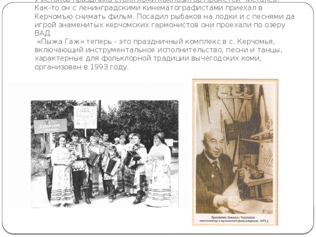 У истоков праздника стоял коми композитор Прометей Чисталев. Как-то он с ленинградскими кинематографистами приехал в Керчомъю снимать фильм. Посадил рыбаков на лодки и с песнями да игрой знаменитых керчомских гармонистов они проехали по озеру ВАД.  «Пыжа Гаж» теперь - это праздничный комплекс в с. Керчомья, включающий инструментальное исполнительство, песни и танцы, характерные для фольклорной традиции вычегодских коми, организован в 1993 году. 