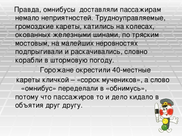  Правда, омнибусы доставляли пассажирам немало неприятностей. Трудноуправляемые, громоздкие кареты, катились на колесах, окованных железными шинами, по тряским мостовым, на малейших неровностях подпрыгивали и раскачивались, словно корабли в штормовую погоду.  Горожане окрестили 40-местные  кареты кличкой – «сорок мучеников», а слово «омнибус» переделали в «обнимусь», потому что пассажиров то и дело кидало в объятия друг другу. 