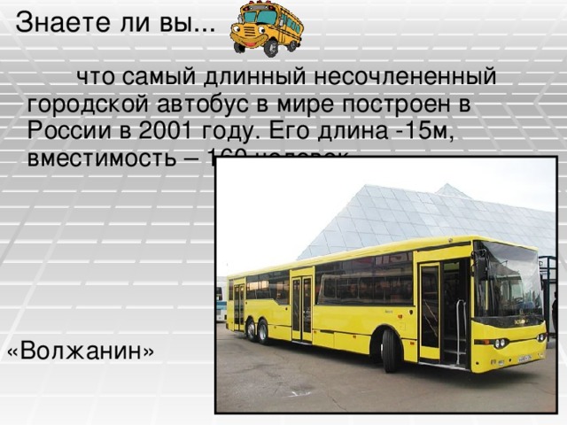 Знаете ли вы...  что самый длинный несочлененный городской автобус в мире построен в России в 2001 году. Его длина -15м, вместимость – 160 человек. «Волжанин» 