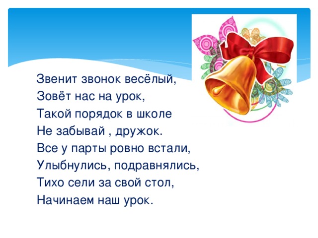  Звенит звонок весёлый,  Зовёт нас на урок,  Такой порядок в школе  Не забывай , дружок.  Все у парты ровно встали,  Улыбнулись, подравнялись,  Тихо сели за свой стол,  Начинаем наш урок. 