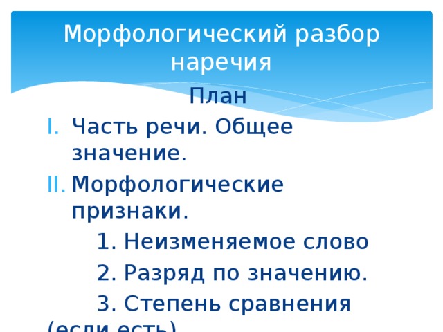 Морфологический разбор наречия План Часть речи. Общее значение. Морфологические признаки.  1. Неизменяемое слово  2. Разряд по значению.  3. Степень сравнения (если есть) III. Синтаксическая роль 