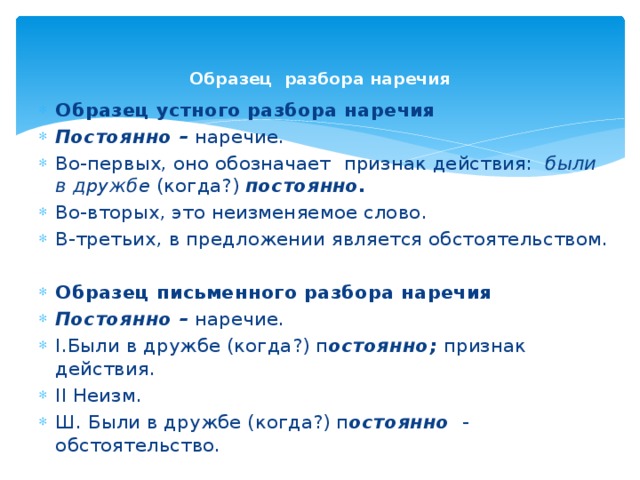 Образец разбора наречия   Образец устного разбора наречия Постоянно – наречие. Во-первых, оно обозначает  признак действия: были в дружбе (когда?) постоянно. Во-вторых, это неизменяемое слово. В-третьих, в предложении является обстоятельством.  Образец письменного разбора наречия Постоянно – наречие. I.Были в дружбе (когда?) п остоянно; признак действия. II Неизм. Ш. Были в дружбе (когда?) п остоянно - обстоятельство. 