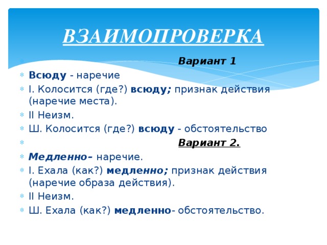 ВЗАИМОПРОВЕРКА  Вариант 1 Всюду - наречие I. Колосится (где?) всюду ; признак действия (наречие места). II Неизм. Ш. Колосится (где?) всюду - обстоятельство  Вариант 2. Медленно– наречие. I. Ехала (как?) медле нно; признак действия (наречие образа действия). II Неизм. Ш. Ехала (как?) медленно - обстоятельство.  