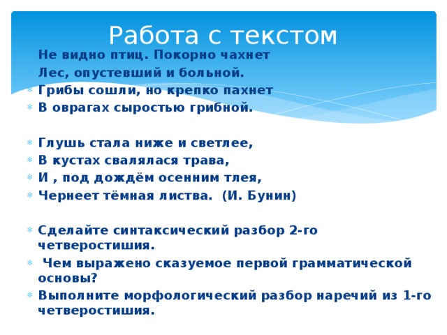 Работа с текстом Не видно птиц. Покорно чахнет Лес, опустевший и больной. Грибы сошли, но крепко пахнет В оврагах сыростью грибной.  Глушь стала ниже и светлее, В кустах свалялася трава, И , под дождём осенним тлея, Чернеет тёмная листва. (И. Бунин)  Сделайте синтаксический разбор 2-го четверостишия.  Чем выражено сказуемое первой грамматической основы? Выполните морфологический разбор наречий из 1-го четверостишия.  