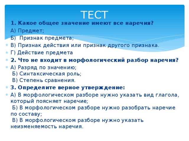 ТЕСТ 1. Какое общее значение имеют все наречия? А) Предмет;  Б) Признак предмета; В) Признак действия или признак другого признака. Г) Действие предмета 2. Что не входит в морфологический разбор наречия? А) Разряд по значению;    Б) Синтаксическая роль;    В) Степень сравнения. 3. Определите верное утверждение: А) В морфологическом разборе нужно указать вид глагола, который поясняет наречие;    Б) В морфологическом разборе нужно разобрать наречие по составу;    В) В морфологическом разборе нужно указать неизменяемость наречия.  