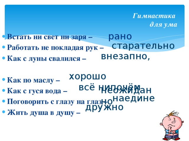 Гимнастика  для ума рано Встать ни свет ни заря – Работать не покладая рук – Как с луны свалился –  Как по маслу – Как с гуся вода – Поговорить с глазу на глаз – Жить душа в душу – старательно внезапно, неожиданно хорошо всё нипочём наедине дружно 
