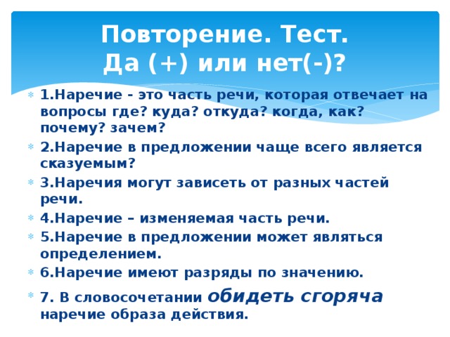 Повторение. Тест.  Да (+) или нет(-)? 1.Наречие - это часть речи, которая отвечает на вопросы где? куда? откуда? когда, как? почему? зачем? 2.Наречие в предложении чаще всего является сказуемым? 3.Наречия могут зависеть от разных частей речи. 4.Наречие – изменяемая часть речи. 5.Наречие в предложении может являться определением. 6.Наречие имеют разряды по значению. 7. В словосочетании обидеть сгоряча наречие образа действия. 