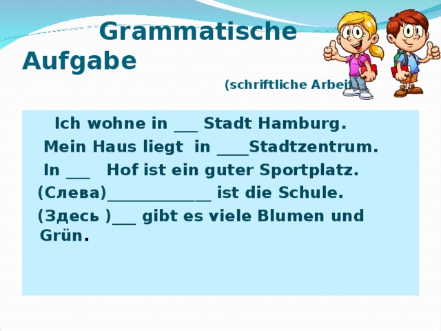  Grammatische Aufgabe   (schriftliche Arbeit)  Ich wohn e in ___ Stadt Hamburg.  Mein Haus liegt in ____Stadtzentrum.  In ___ Hof ist ein guter Sportplatz.  (Слева)_____________ ist die Schule.  ( Здесь ) ___ gibt es viele Blumen und Grün . 
